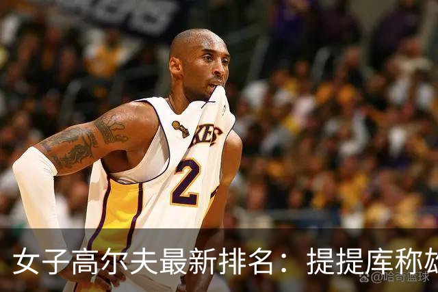 女子高尔夫最新排名：提提库称雄再续辉煌，柳鲑澜迈向第三